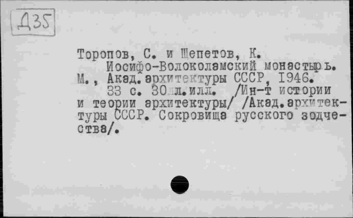 ﻿IASS’
Торопов, С. и Шепетов, К.
ЙОСИфО-ВОЛОКОЛЭМСКИЙ монастирь. М., Акад.архитектуры СССР, 1946.
33 с. 30 л.илл. /Ин-т истории и теории архитектуры/ /Акад.архитектуры СССР. Сокровища русского зодчества/.